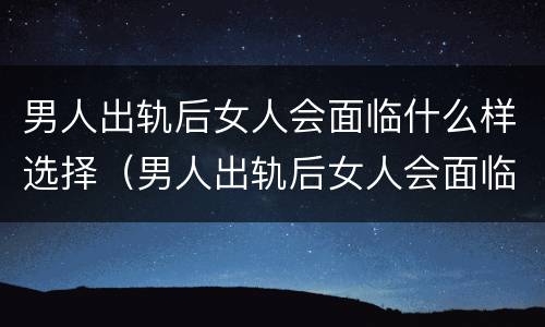 男人出轨后女人会面临什么样选择（男人出轨后女人会面临什么样选择离婚）
