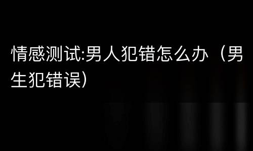 情感测试:男人犯错怎么办（男生犯错误）