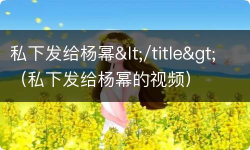 私下发给杨幂</title>（私下发给杨幂的视频）