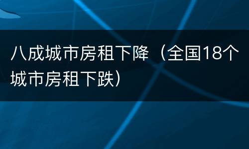 八成城市房租下降（全国18个城市房租下跌）