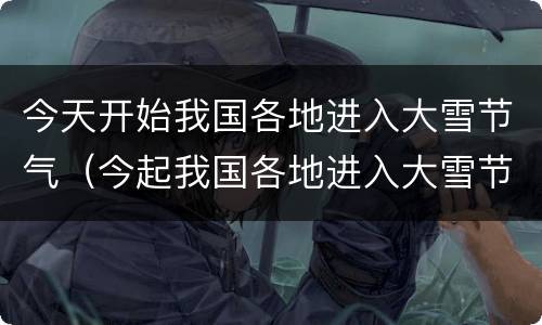 今天开始我国各地进入大雪节气（今起我国各地进入大雪节气）