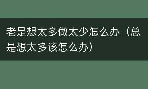 老是想太多做太少怎么办（总是想太多该怎么办）