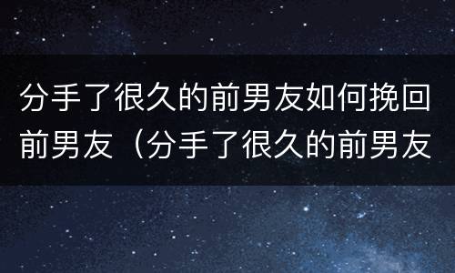 分手了很久的前男友如何挽回前男友（分手了很久的前男友如何挽回前男友的信息）