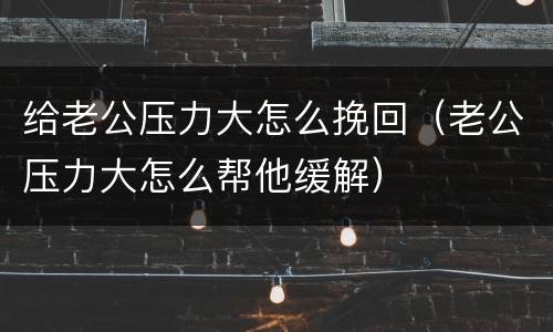 给老公压力大怎么挽回（老公压力大怎么帮他缓解）
