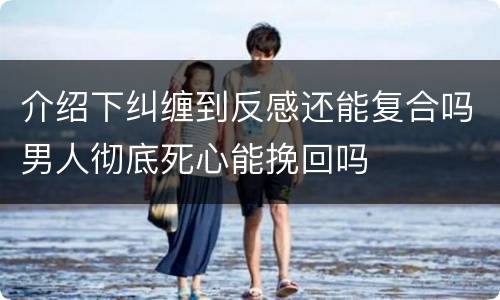 介绍下纠缠到反感还能复合吗男人彻底死心能挽回吗