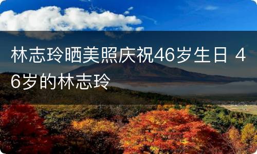 林志玲晒美照庆祝46岁生日 46岁的林志玲