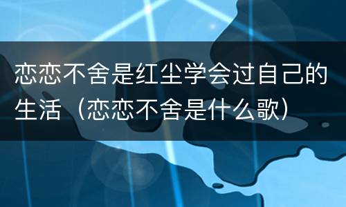 恋恋不舍是红尘学会过自己的生活（恋恋不舍是什么歌）