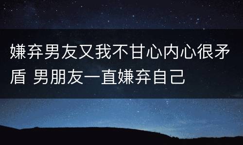 嫌弃男友又我不甘心内心很矛盾 男朋友一直嫌弃自己