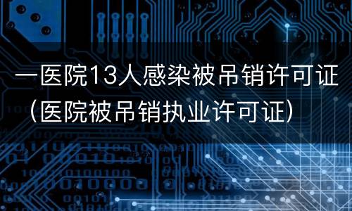 一医院13人感染被吊销许可证（医院被吊销执业许可证）