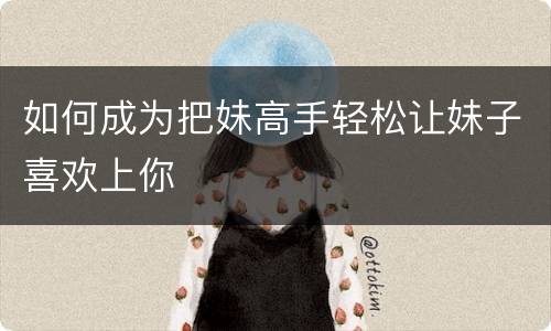 如何成为把妹高手轻松让妹子喜欢上你