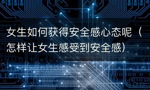 女生如何获得安全感心态呢（怎样让女生感受到安全感）