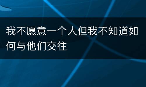 我不愿意一个人但我不知道如何与他们交往