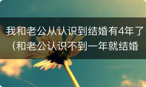 我和老公从认识到结婚有4年了（和老公认识不到一年就结婚了）
