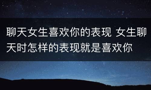 聊天女生喜欢你的表现 女生聊天时怎样的表现就是喜欢你
