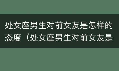 处女座男生对前女友是怎样的态度（处女座男生对前女友是怎样的态度呢）