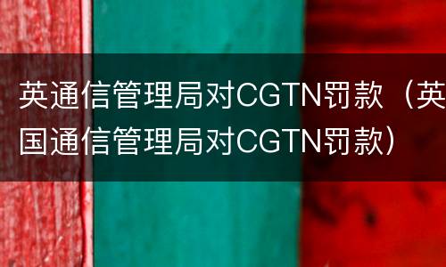 英通信管理局对CGTN罚款（英国通信管理局对CGTN罚款）