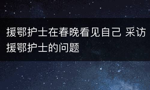 援鄂护士在春晚看见自己 采访援鄂护士的问题