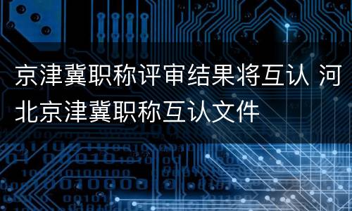 京津冀职称评审结果将互认 河北京津冀职称互认文件