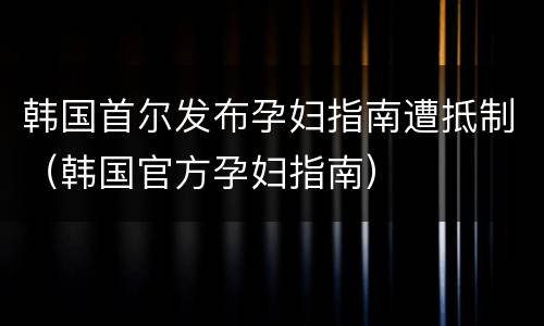 韩国首尔发布孕妇指南遭抵制（韩国官方孕妇指南）