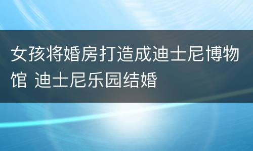 女孩将婚房打造成迪士尼博物馆 迪士尼乐园结婚