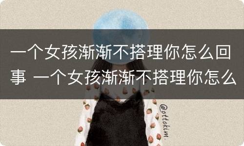 一个女孩渐渐不搭理你怎么回事 一个女孩渐渐不搭理你怎么回事呀