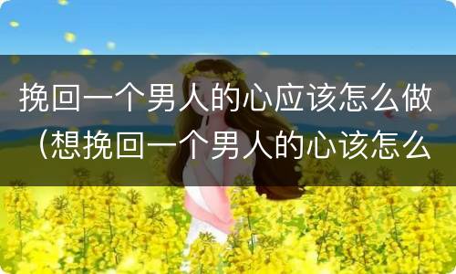 挽回一个男人的心应该怎么做（想挽回一个男人的心该怎么说）