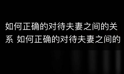 如何正确的对待夫妻之间的关系 如何正确的对待夫妻之间的关系呢