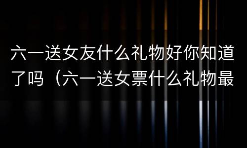 六一送女友什么礼物好你知道了吗（六一送女票什么礼物最好）