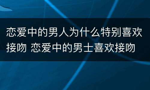 恋爱中的男人为什么特别喜欢接吻 恋爱中的男士喜欢接吻