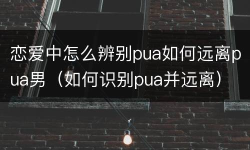 恋爱中怎么辨别pua如何远离pua男（如何识别pua并远离）