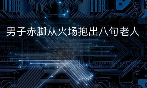 男子赤脚从火场抱出八旬老人