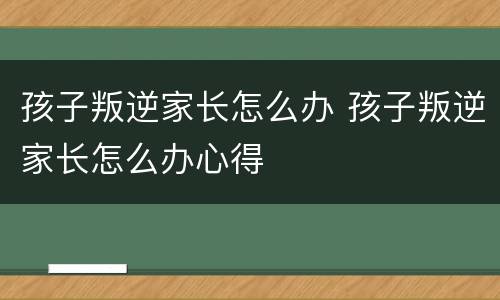 孩子叛逆家长怎么办 孩子叛逆家长怎么办心得