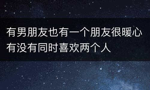 有男朋友也有一个朋友很暖心有没有同时喜欢两个人