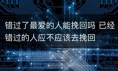 错过了最爱的人能挽回吗 已经错过的人应不应该去挽回