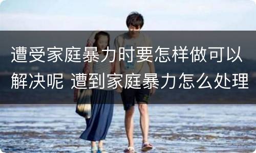 遭受家庭暴力时要怎样做可以解决呢 遭到家庭暴力怎么处理