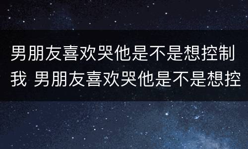 男朋友喜欢哭他是不是想控制我 男朋友喜欢哭他是不是想控制我的情绪