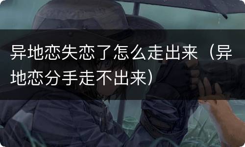 异地恋失恋了怎么走出来（异地恋分手走不出来）