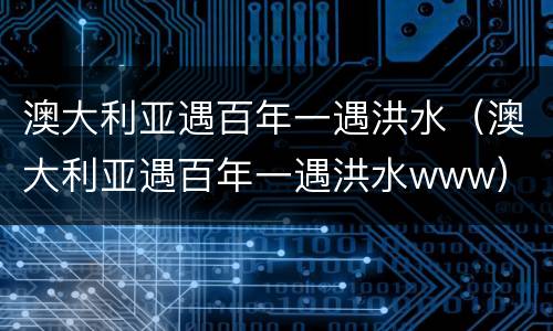 澳大利亚遇百年一遇洪水（澳大利亚遇百年一遇洪水www）