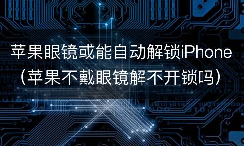 苹果眼镜或能自动解锁iPhone（苹果不戴眼镜解不开锁吗）