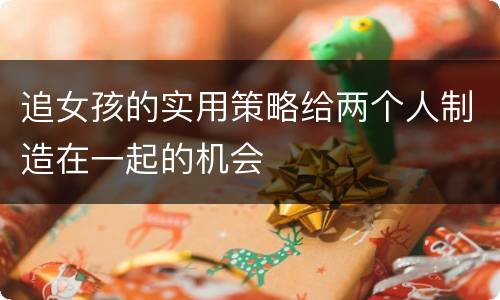 追女孩的实用策略给两个人制造在一起的机会