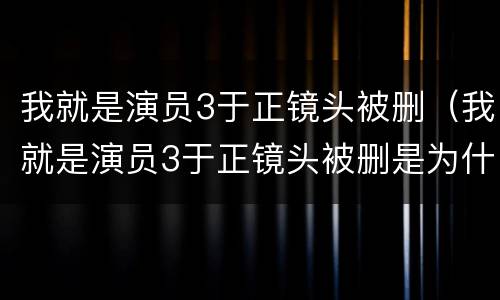 我就是演员3于正镜头被删（我就是演员3于正镜头被删是为什么）