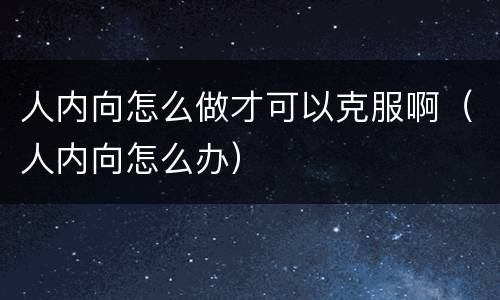 人内向怎么做才可以克服啊（人内向怎么办）