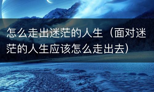 怎么走出迷茫的人生（面对迷茫的人生应该怎么走出去）