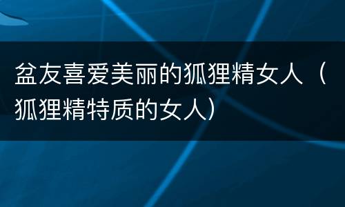 盆友喜爱美丽的狐狸精女人（狐狸精特质的女人）
