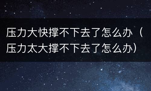 压力大快撑不下去了怎么办（压力太大撑不下去了怎么办）
