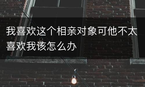 我喜欢这个相亲对象可他不太喜欢我该怎么办