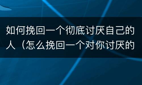 如何挽回一个彻底讨厌自己的人（怎么挽回一个对你讨厌的女人）