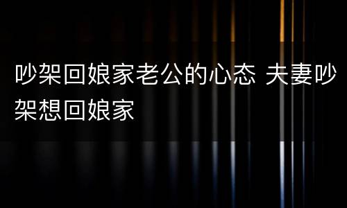 吵架回娘家老公的心态 夫妻吵架想回娘家