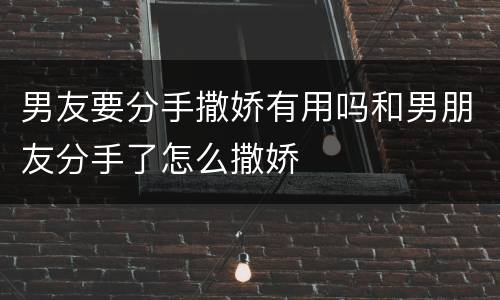 男友要分手撒娇有用吗和男朋友分手了怎么撒娇