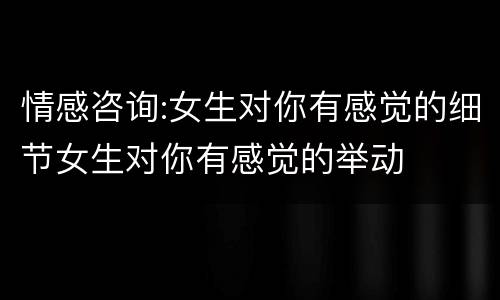 情感咨询:女生对你有感觉的细节女生对你有感觉的举动